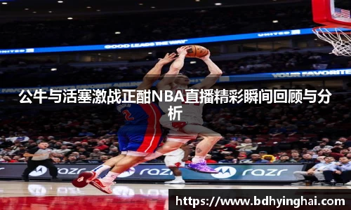 公牛与活塞激战正酣NBA直播精彩瞬间回顾与分析