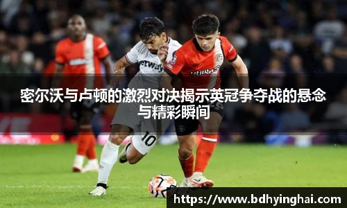 密尔沃与卢顿的激烈对决揭示英冠争夺战的悬念与精彩瞬间